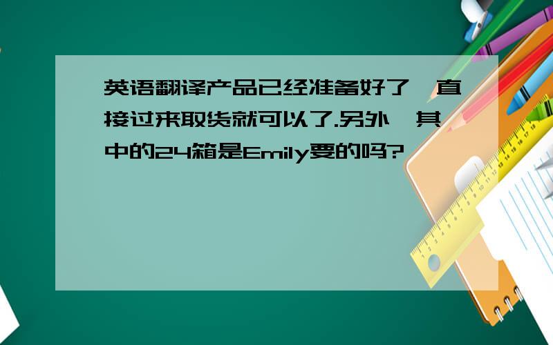 英语翻译产品已经准备好了,直接过来取货就可以了.另外,其中的24箱是Emily要的吗?