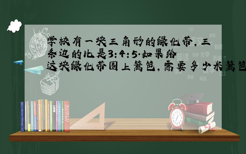 学校有一块三角形的绿化带,三条边的比是3:4:5.如果给这块绿化带围上篱笆,需要多少米篱笆?