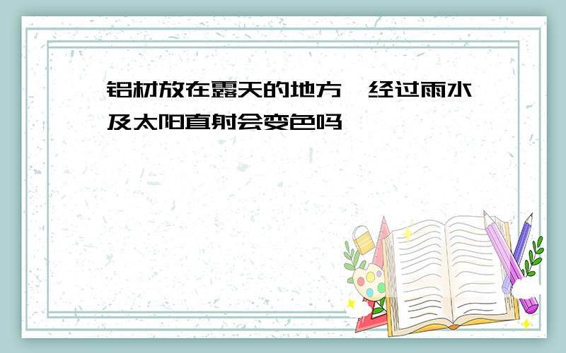 铝材放在露天的地方,经过雨水及太阳直射会变色吗