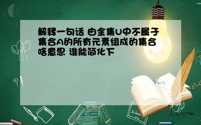 解释一句话 由全集U中不属于集合A的所有元素组成的集合 啥意思 谁能简化下