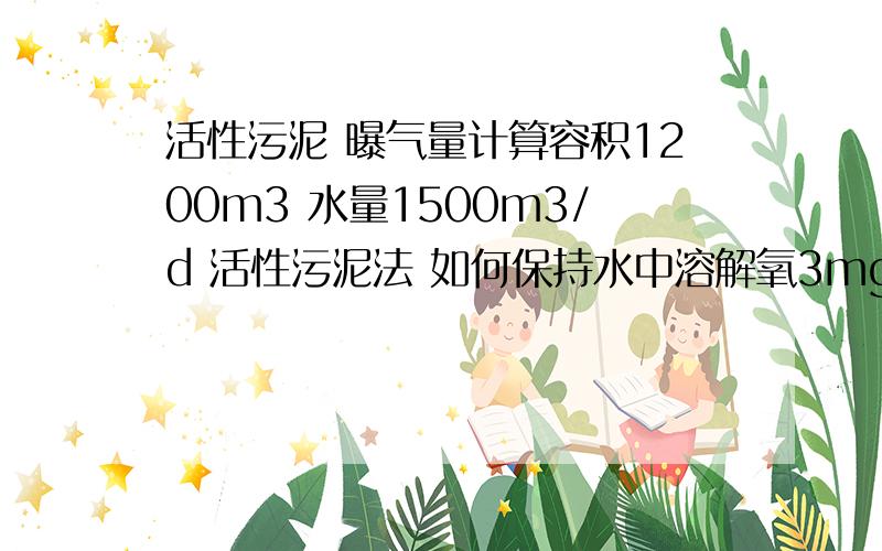 活性污泥 曝气量计算容积1200m3 水量1500m3/d 活性污泥法 如何保持水中溶解氧3mg/l 所需要提供的鼓风机