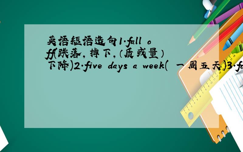 英语短语造句1.fall off(跌落,掉下,（质或量）下降)2.five days a week( 一周五天)3.fo