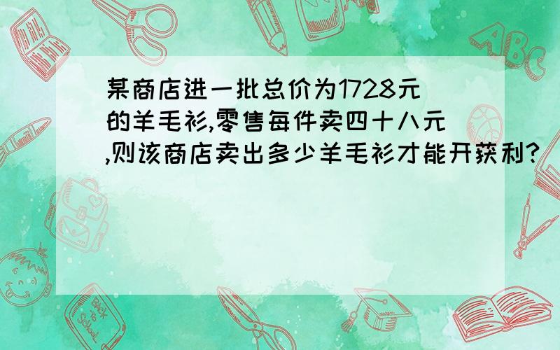 某商店进一批总价为1728元的羊毛衫,零售每件卖四十八元,则该商店卖出多少羊毛衫才能开获利?(用不等式)