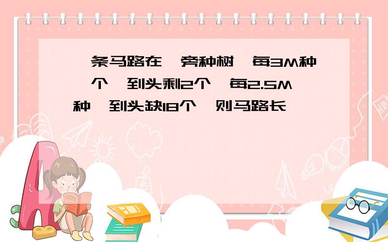 一条马路在一旁种树,每3M种一个,到头剩2个,每2.5M种,到头缺18个,则马路长 ……