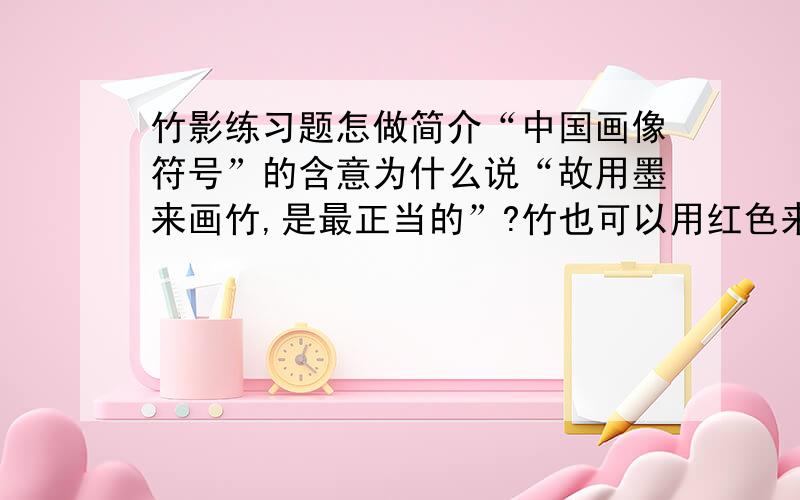 竹影练习题怎做简介“中国画像符号”的含意为什么说“故用墨来画竹,是最正当的”?竹也可以用红色来画,原因是什么?从中,你对