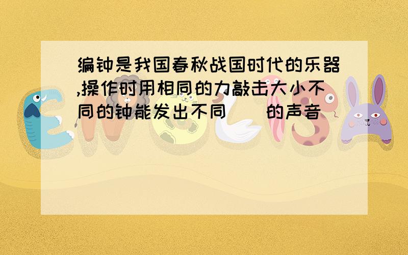 编钟是我国春秋战国时代的乐器,操作时用相同的力敲击大小不同的钟能发出不同（）的声音