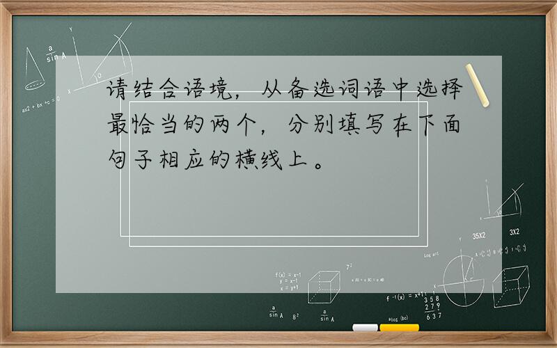 请结合语境，从备选词语中选择最恰当的两个，分别填写在下面句子相应的横线上。