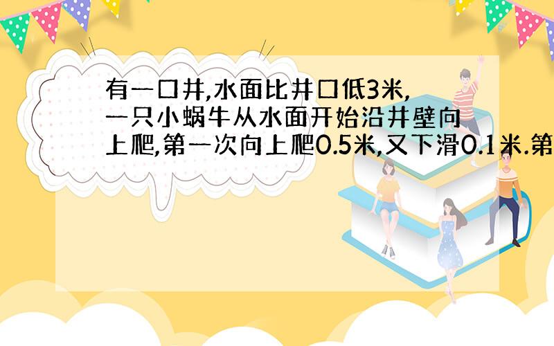 有一口井,水面比井口低3米,一只小蜗牛从水面开始沿井壁向上爬,第一次向上爬0.5米,又下滑0.1米.第二次向上爬0.42