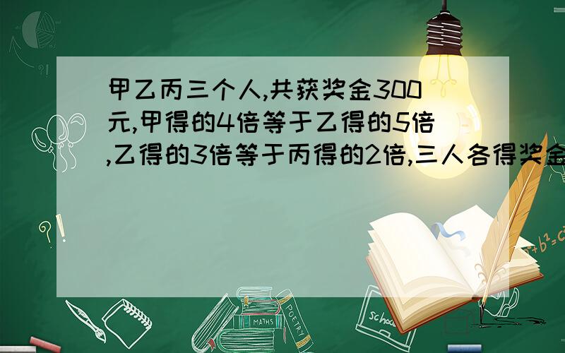 甲乙丙三个人,共获奖金300元,甲得的4倍等于乙得的5倍,乙得的3倍等于丙得的2倍,三人各得奖金多少元?