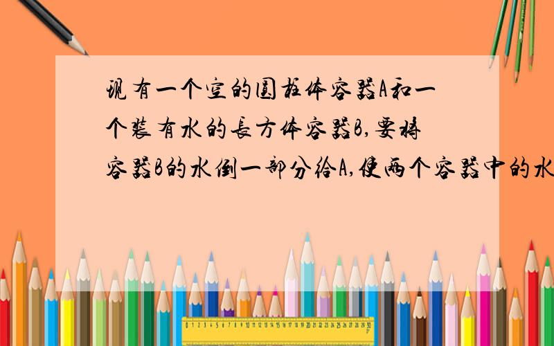 现有一个空的圆柱体容器A和一个装有水的长方体容器B,要将容器B的水倒一部分给A,使两个容器中的水高度相同