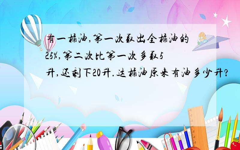 有一桶油,第一次取出全桶油的25%,第二次比第一次多取5升,还剩下20升.这桶油原来有油多少升?