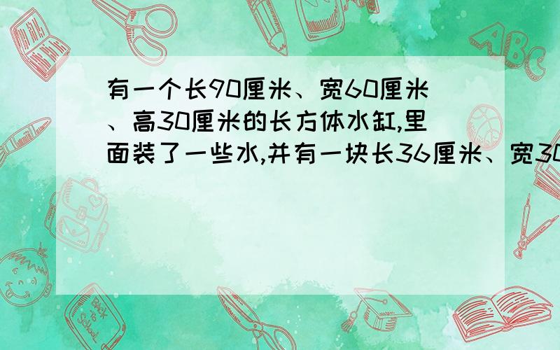 有一个长90厘米、宽60厘米、高30厘米的长方体水缸,里面装了一些水,并有一块长36厘米、宽30厘米的铁快沉