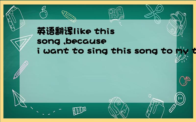 英语翻译like this song ,because i want to sing this song to my t