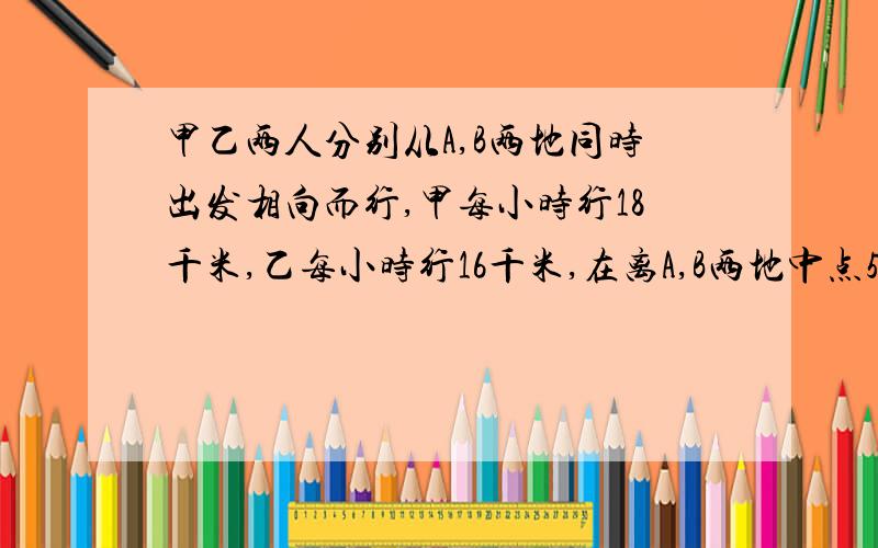 甲乙两人分别从A,B两地同时出发相向而行,甲每小时行18千米,乙每小时行16千米,在离A,B两地中点5千米的地方相遇,求