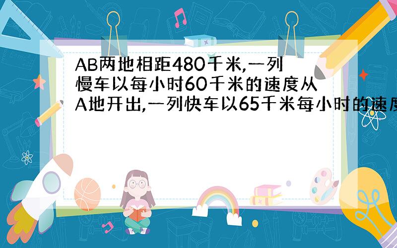 AB两地相距480千米,一列慢车以每小时60千米的速度从A地开出,一列快车以65千米每小时的速度从B地开出.