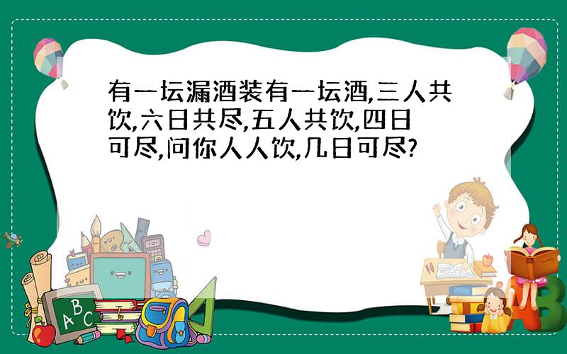 有一坛漏酒装有一坛酒,三人共饮,六日共尽,五人共饮,四日可尽,问你人人饮,几日可尽?