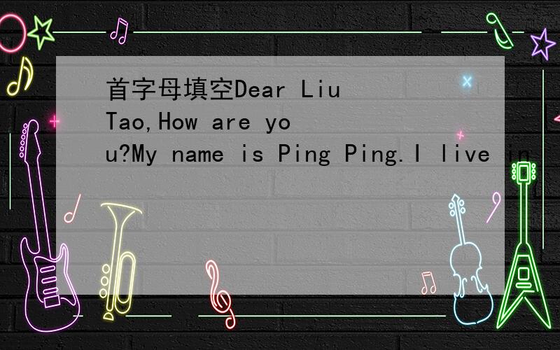 首字母填空Dear Liu Tao,How are you?My name is Ping Ping.I live in