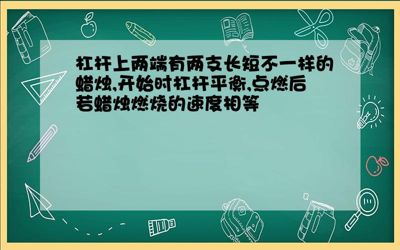 杠杆上两端有两支长短不一样的蜡烛,开始时杠杆平衡,点燃后若蜡烛燃烧的速度相等