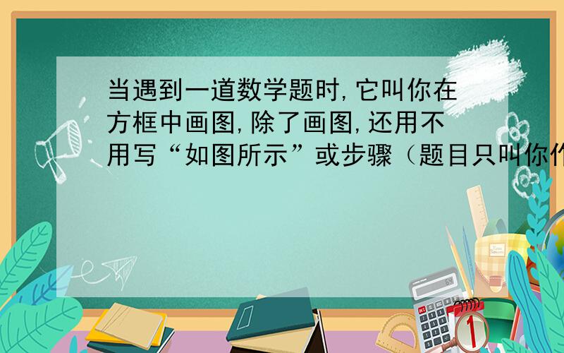 当遇到一道数学题时,它叫你在方框中画图,除了画图,还用不用写“如图所示”或步骤（题目只叫你作图）