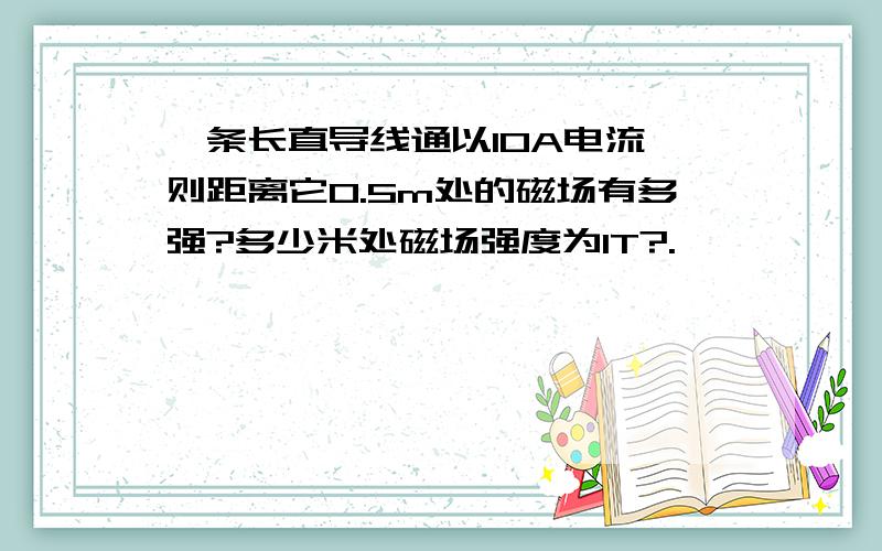 一条长直导线通以10A电流,则距离它0.5m处的磁场有多强?多少米处磁场强度为1T?.