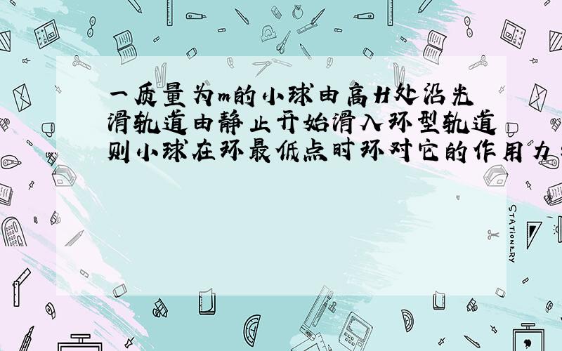 一质量为m的小球由高H处沿光滑轨道由静止开始滑入环型轨道则小球在环最低点时环对它的作用力与小球在环最高点时环对它的作用力