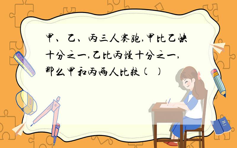 甲、乙、丙三人赛跑,甲比乙快十分之一,乙比丙慢十分之一,那么甲和丙两人比较( )