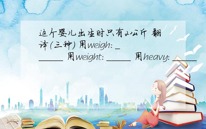 这个婴儿出生时只有2公斤 翻译（三种） 用weigh:______ 用weight:_____ 用heavy:_____