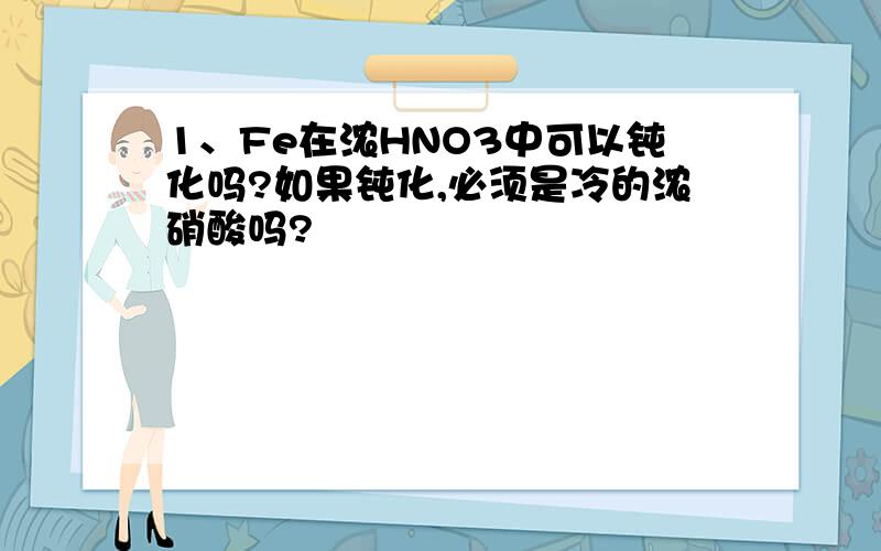 1、Fe在浓HNO3中可以钝化吗?如果钝化,必须是冷的浓硝酸吗?