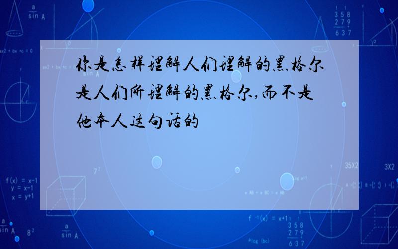 你是怎样理解人们理解的黑格尔是人们所理解的黑格尔,而不是他本人这句话的