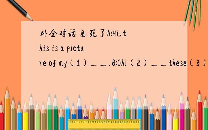 补全对话 急死了A：Hi,this is a picture of my(1)__.B:Oh!(2)__these(3)