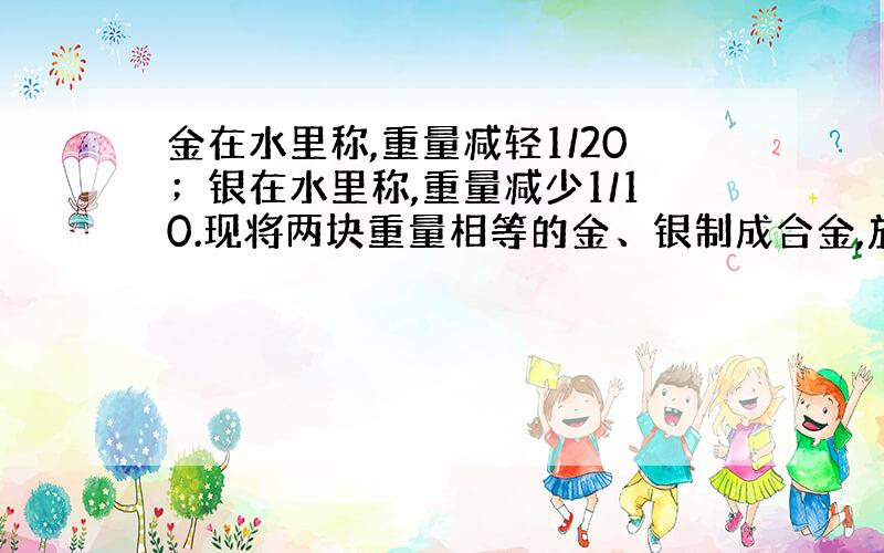 金在水里称,重量减轻1/20；银在水里称,重量减少1/10.现将两块重量相等的金、银制成合金,放在水里称,合金重量减轻（