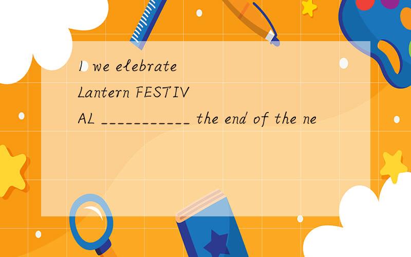 1 we elebrate Lantern FESTIVAL ___________ the end of the ne