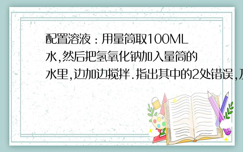 配置溶液：用量筒取100ML水,然后把氢氧化钠加入量筒的水里,边加边搅拌.指出其中的2处错误,及其后果