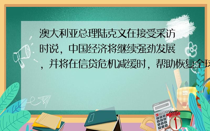 澳大利亚总理陆克文在接受采访时说，中国经济将继续强劲发展，并将在信贷危机减缓时，帮助恢复全球经济。他强调，中国在重建全球