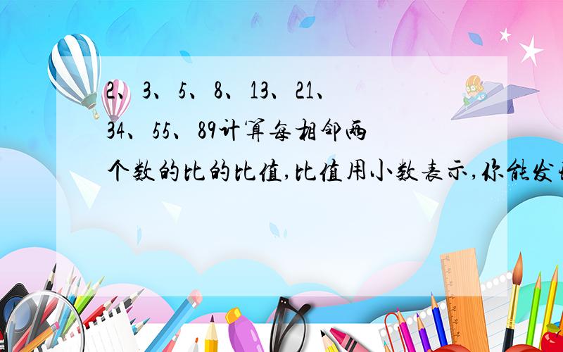 2、3、5、8、13、21、34、55、89计算每相邻两个数的比的比值,比值用小数表示,你能发现什么规律?