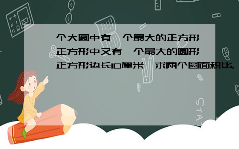 一个大圆中有一个最大的正方形,正方形中又有一个最大的圆形,正方形边长10厘米,求两个圆面积比.