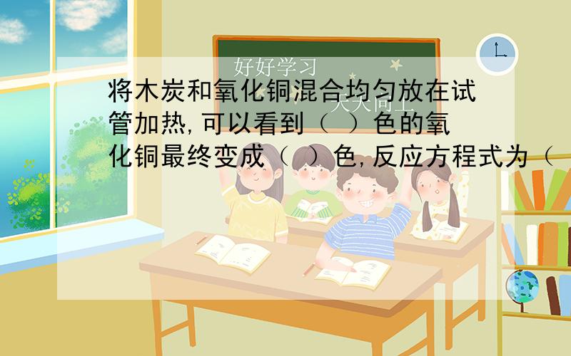 将木炭和氧化铜混合均匀放在试管加热,可以看到（ ）色的氧化铜最终变成（ ）色,反应方程式为（ ）将反应生成的气体通入澄清