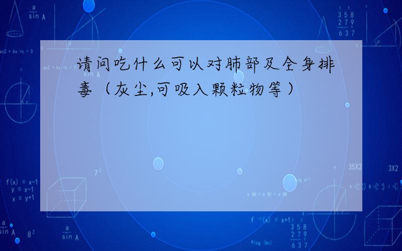 请问吃什么可以对肺部及全身排毒（灰尘,可吸入颗粒物等）