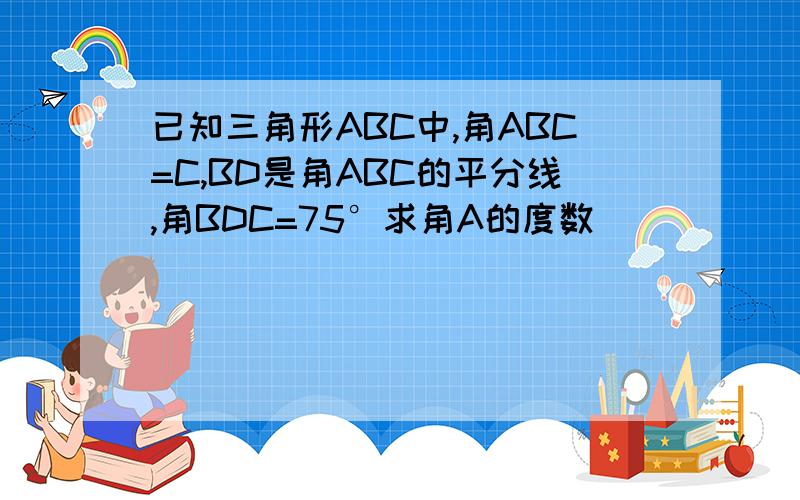 已知三角形ABC中,角ABC=C,BD是角ABC的平分线,角BDC=75°求角A的度数