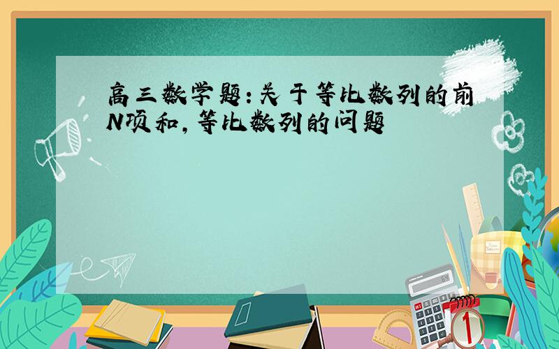 高三数学题：关于等比数列的前N项和,等比数列的问题