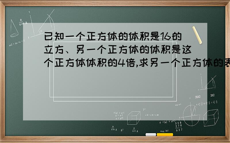 已知一个正方体的体积是16的立方、另一个正方体的体积是这个正方体体积的4倍,求另一个正方体的表面积?