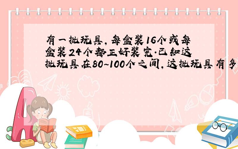 有一批玩具,每盒装16个或每盒装24个都正好装完.已知这批玩具在80~100个之间,这批玩具有多少个?