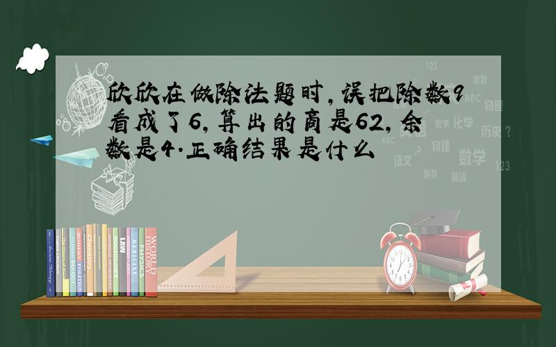 欣欣在做除法题时,误把除数9看成了6,算出的商是62,余数是4.正确结果是什么