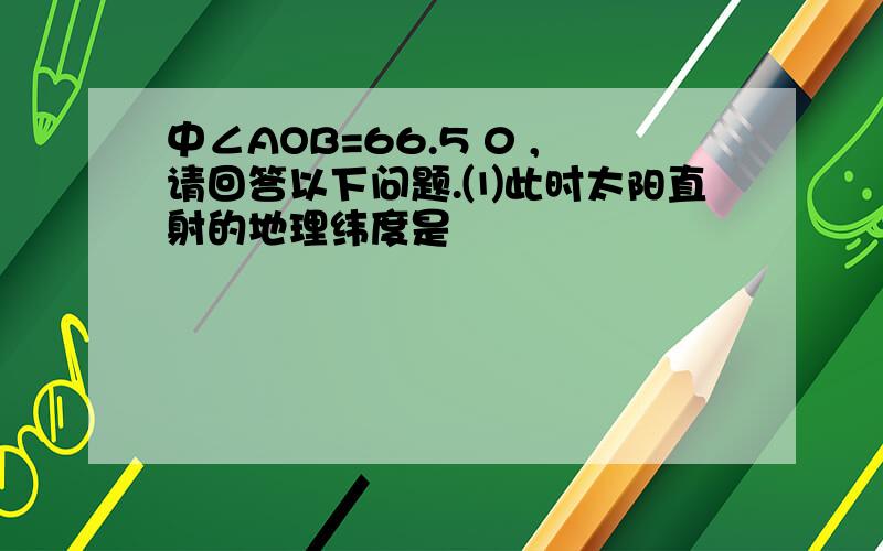 中∠AOB=66.5 0 ,请回答以下问题.⑴此时太阳直射的地理纬度是