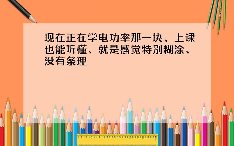 现在正在学电功率那一块、上课也能听懂、就是感觉特别糊涂、没有条理