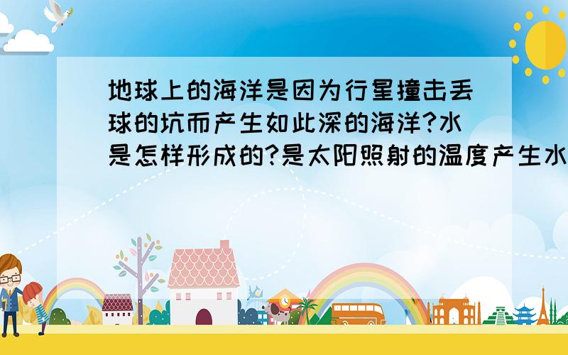 地球上的海洋是因为行星撞击丢球的坑而产生如此深的海洋?水是怎样形成的?是太阳照射的温度产生水蒸气,