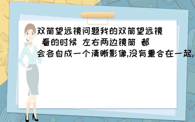 双筒望远镜问题我的双筒望远镜 看的时候 左右两边镜筒 都会各自成一个清晰影像,没有重合在一起,比如看一个塔,会出现2个塔