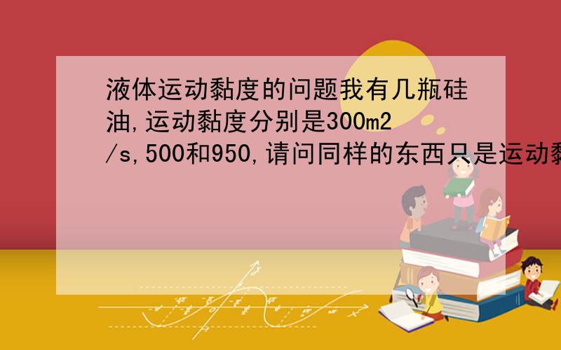 液体运动黏度的问题我有几瓶硅油,运动黏度分别是300m2/s,500和950,请问同样的东西只是运动黏度不同,他们有什么