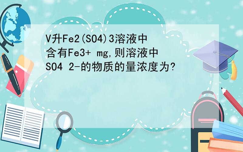 V升Fe2(SO4)3溶液中含有Fe3+ mg,则溶液中SO4 2-的物质的量浓度为?