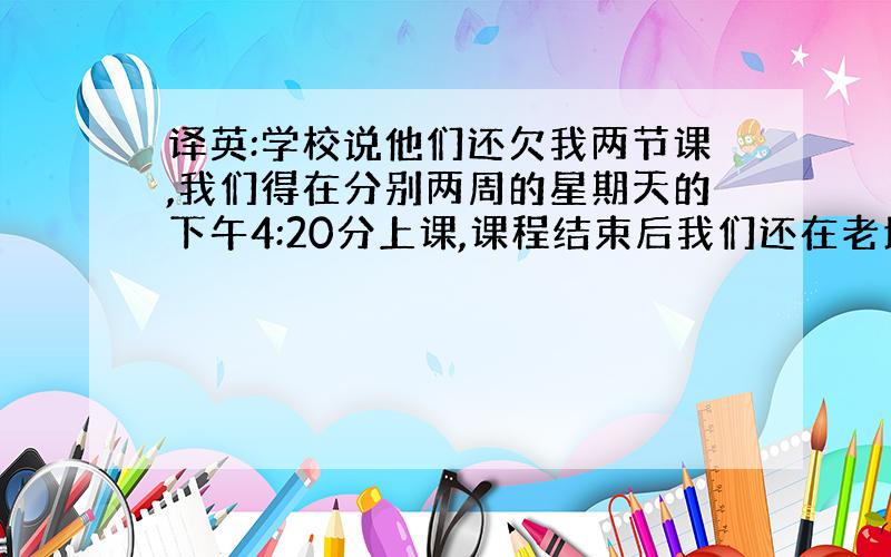 译英:学校说他们还欠我两节课,我们得在分别两周的星期天的下午4:20分上课,课程结束后我们还在老地方会面